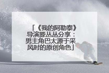 《我的阿勒泰》导演滕丛丛分享：男主角巴太源于采风时的原创角色