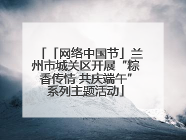 「网络中国节」兰州市城关区开展“粽香传情 共庆端午”系列主题活动