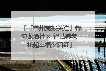 「市州党报关注」都匀龙潭社区 智慧养老托起幸福夕阳红