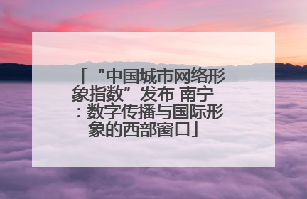 “中国城市网络形象指数”发布 南宁：数字传播与国际形象的西部窗口