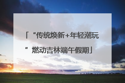 “传统焕新+年轻潮玩”燃动吉林端午假期
