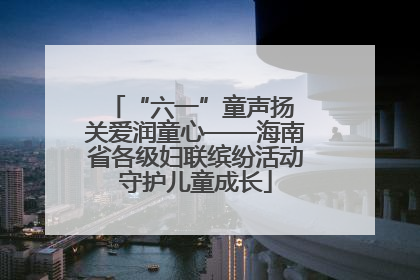 “六一”童声扬 关爱润童心——海南省各级妇联缤纷活动守护儿童成长