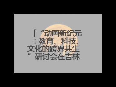 “动画新纪元：教育、科技、文化的跨界共生”研讨会在吉林动画学院举行