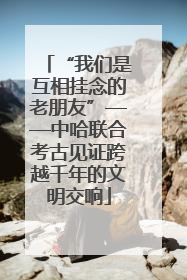 “我们是互相挂念的老朋友”——中哈联合考古见证跨越千年的文明交响