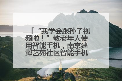 “我学会跟孙子视频啦！”教老年人使用智能手机，南京建邺艺苑社区智能手机课堂圆满落幕