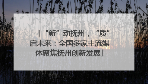 “新”动抚州，“质”启未来：全国多家主流媒体聚焦抚州创新发展