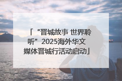 “晋城故事 世界聆听”2025海外华文媒体晋城行活动启动