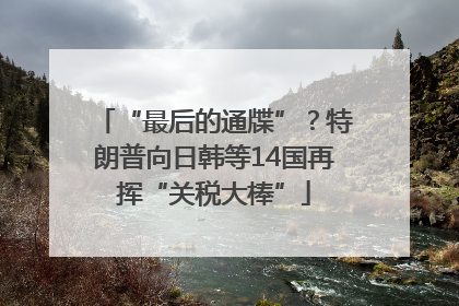 “最后的通牒”？特朗普向日韩等14国再挥“关税大棒”