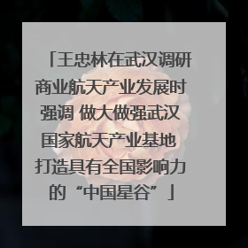 王忠林在武汉调研商业航天产业发展时强调 做大做强武汉国家航天产业基地 打造具有全国影响力的“中国星谷”