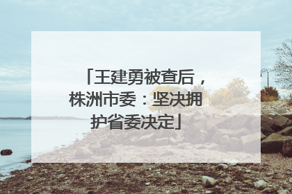 王建勇被查后，株洲市委：坚决拥护省委决定