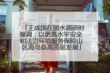 王成国在丽水调研时强调：以更高水平安全和法治环境服务保障山区海岛县高质量发展