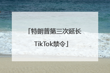 特朗普第三次延长TikTok禁令
