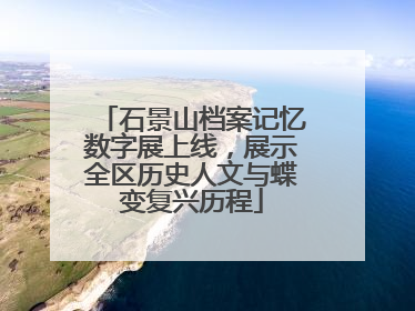 石景山档案记忆数字展上线，展示全区历史人文与蝶变复兴历程
