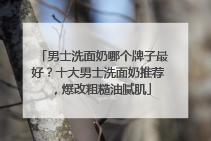 男士洗面奶哪个牌子最好？十大男士洗面奶推荐，爆改粗糙油腻肌