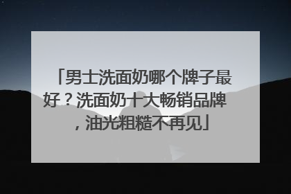 男士洗面奶哪个牌子最好？洗面奶十大畅销品牌，油光粗糙不再见