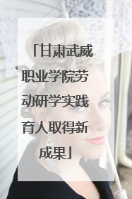 甘肃武威职业学院劳动研学实践育人取得新成果