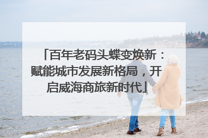 百年老码头蝶变焕新：赋能城市发展新格局，开启威海商旅新时代