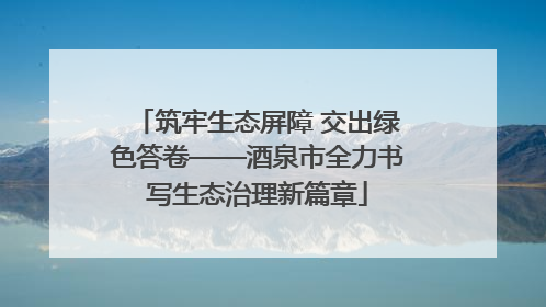 筑牢生态屏障 交出绿色答卷——酒泉市全力书写生态治理新篇章