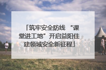 筑牢安全防线 “课堂进工地”开启益阳住建领域安全新征程