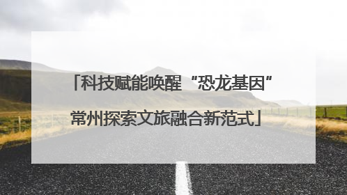 科技赋能唤醒“恐龙基因” 常州探索文旅融合新范式