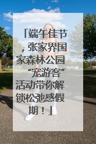 端午佳节，张家界国家森林公园“宠游客”活动带你解锁松弛感假期！