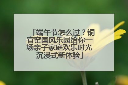 端午节怎么过？铜官窑国风乐园给你一场亲子家庭欢乐时光沉浸式新体验