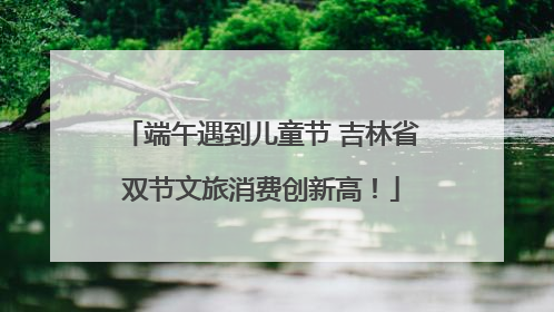 端午遇到儿童节 吉林省双节文旅消费创新高！