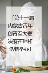 第十一届内蒙古青年创青春大赛决赛在呼和浩特举办