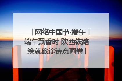 网络中国节·端午丨端午飘香时 陕西铁路绘就旅途诗意画卷