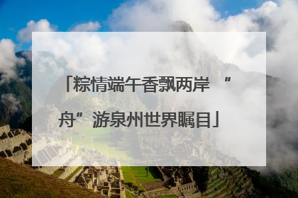 粽情端午香飘两岸 “舟”游泉州世界瞩目
