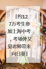 约12.7万考生参加上海中考，考场外又见老师带来向日葵