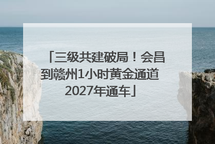 三级共建破局！会昌到赣州1小时黄金通道2027年通车