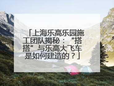 上海乐高乐园施工团队揭秘：“搭搭”与乐高大飞车是如何建造的？