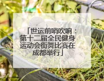 世运前哨吹响：第十二届全民健身运动会街舞比赛在成都举行