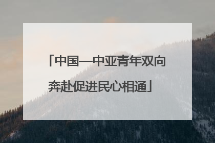 中国—中亚青年双向奔赴促进民心相通