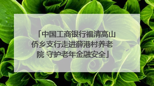 中国工商银行福清高山侨乡支行走进薛港村养老院 守护老年金融安全