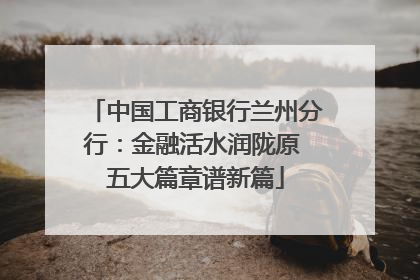 中国工商银行兰州分行：金融活水润陇原 五大篇章谱新篇