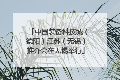 中国装备科技城（德阳）江苏（无锡）推介会在无锡举行