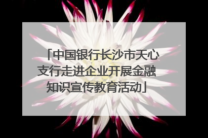 中国银行长沙市天心支行走进企业开展金融知识宣传教育活动