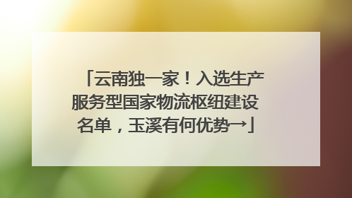 云南独一家！入选生产服务型国家物流枢纽建设名单，玉溪有何优势→