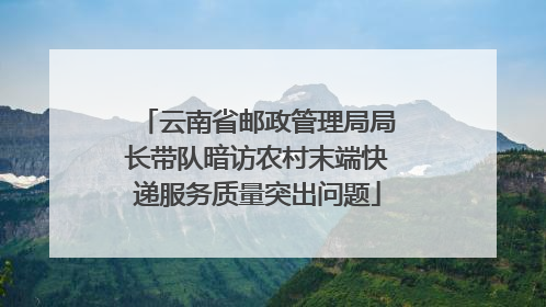 云南省邮政管理局局长带队暗访农村末端快递服务质量突出问题