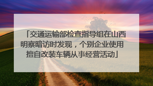 交通运输部检查指导组在山西明察暗访时发现，个别企业使用擅自改装车辆从事经营活动