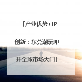 产业优势+IP创新：东莞潮玩叩开全球市场大门