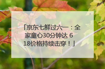 京东七鲜过六一：全家童心30分钟达 618价格持续击穿！