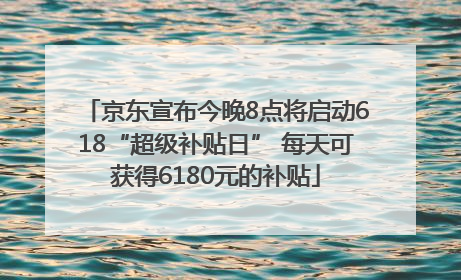京东宣布今晚8点将启动618“超级补贴日” 每天可获得6180元的补贴