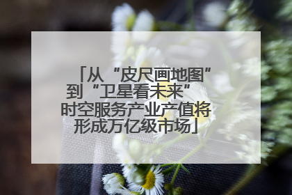 从“皮尺画地图”到“卫星看未来” 时空服务产业产值将形成万亿级市场