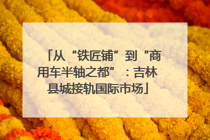 从“铁匠铺”到“商用车半轴之都”：吉林县城接轨国际市场