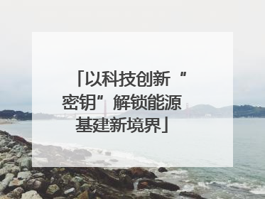 以科技创新“密钥”解锁能源基建新境界
