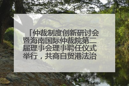 仲裁制度创新研讨会暨海南国际仲裁院第二届理事会理事聘任仪式举行，共商自贸港法治建设新路径