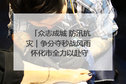 众志成城 防汛抗灾｜争分夺秒战风雨 怀化市全力以赴守护人民群众安全